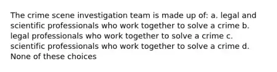 The crime scene investigation team is made up of: a. legal and scientific professionals who work together to solve a crime b. legal professionals who work together to solve a crime c. scientific professionals who work together to solve a crime d. None of these choices