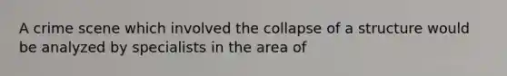 A crime scene which involved the collapse of a structure would be analyzed by specialists in the area​ of