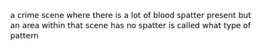 a crime scene where there is a lot of blood spatter present but an area within that scene has no spatter is called what type of pattern