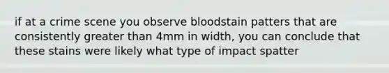 if at a crime scene you observe bloodstain patters that are consistently <a href='https://www.questionai.com/knowledge/ktgHnBD4o3-greater-than' class='anchor-knowledge'>greater than</a> 4mm in width, you can conclude that these stains were likely what type of impact spatter