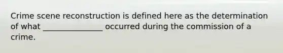 Crime scene reconstruction is defined here as the determination of what _______________ occurred during the commission of a crime.