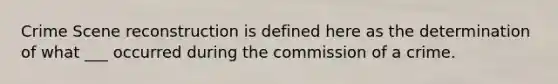 Crime Scene reconstruction is defined here as the determination of what ___ occurred during the commission of a crime.