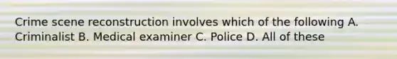 Crime scene reconstruction involves which of the following A. Criminalist B. Medical examiner C. Police D. All of these