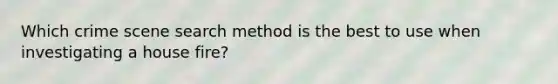 Which crime scene search method is the best to use when investigating a house fire?