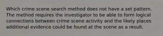 Which crime scene search method does not have a set pattern. The method requires the investigator to be able to form logical connections between crime scene activity and the likely places additional evidence could be found at the scene as a result.