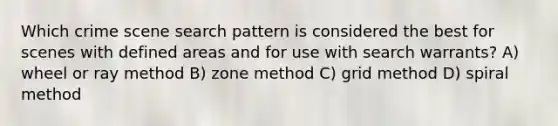 Which crime scene search pattern is considered the best for scenes with defined areas and for use with search warrants? A) wheel or ray method B) zone method C) grid method D) spiral method