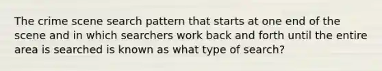 The crime scene search pattern that starts at one end of the scene and in which searchers work back and forth until the entire area is searched is known as what type of search?