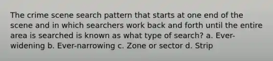 The crime scene search pattern that starts at one end of the scene and in which searchers work back and forth until the entire area is searched is known as what type of search? a. Ever-widening b. Ever-narrowing c. Zone or sector d. Strip