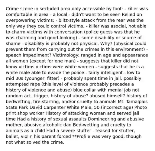 Crime scene in secluded area only accessible by foot: - killer was comfortable in area - a local - didn't want to be seen Relied on overpowering victims: - blitz-style attack from the rear was the only way they could control victims. - killer was asocial, not able to charm victims with conversation (police guess was that he was charming and good-looking) - some disability or source of shame - disability is probably not physical. Why? (physical could prevent them from carrying out the crimes in this environment) - speech impediment? Victimology: ranged in age and appearance all women (except for one man) - suggests that killer did not know victims victims were white women - suggests that he is a white male able to evade the police - fairly intelligent - low to mid 30s (younger, fitter) - probably spent time in jail, possibly attempted rape (this level of violence probably precedes a history of violence and abuse) blue collar with menial job not random act. trigger. history of abuse? abused himself? history of bedwetting, fire-starting, and/or cruelty to animals Mt. Tamalpais State Park David Carpenter White Male, 50 (incorrect age) Photo print shop worker History of attacking woman and served jail time Had a history of sexual assaults Domineering and abusive mother, abusive alcoholic dad Bed-wetting and cruelty to animals as a child Had a severe stutter - teased for stutter, ballet, violin his parent forced **Profile was very good, though not what solved the crime.