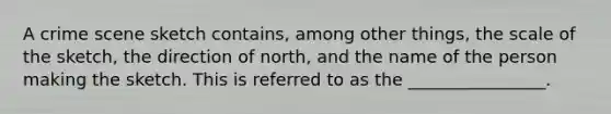 A crime scene sketch contains, among other things, the scale of the sketch, the direction of north, and the name of the person making the sketch. This is referred to as the ________________.​