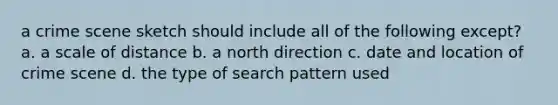 a crime scene sketch should include all of the following except? a. a scale of distance b. a north direction c. date and location of crime scene d. the type of search pattern used