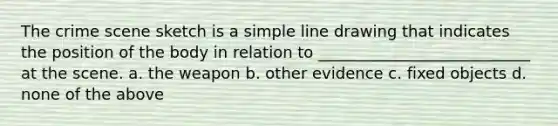 The crime scene sketch is a simple line drawing that indicates the position of the body in relation to ___________________________ at the scene. a. the weapon b. other evidence c. fixed objects d. none of the above