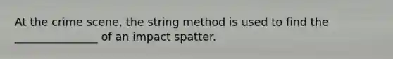 At the crime scene, the string method is used to find the _______________ of an impact spatter.