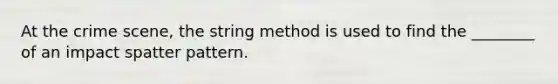 At the crime scene, the string method is used to find the ________ of an impact spatter pattern.