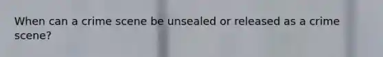 When can a crime scene be unsealed or released as a crime scene?