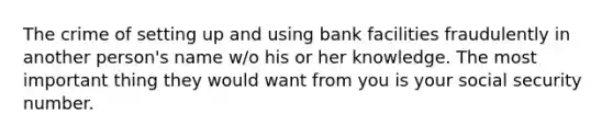 The crime of setting up and using bank facilities fraudulently in another person's name w/o his or her knowledge. The most important thing they would want from you is your social security number.