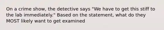 On a crime show, the detective says "We have to get this stiff to the lab immediately." Based on the statement, what do they MOST likely want to get examined