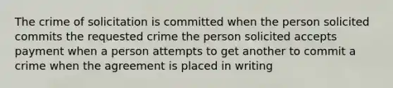 The crime of solicitation is committed when the person solicited commits the requested crime the person solicited accepts payment when a person attempts to get another to commit a crime when the agreement is placed in writing