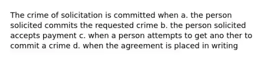 The crime of solicitation is committed when a. the person solicited commits the requested crime b. the person solicited accepts payment c. when a person attempts to get ano ther to commit a crime d. when the agreement is placed in writing