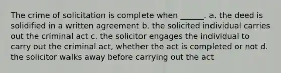 The crime of solicitation is complete when ______. a. the deed is solidified in a written agreement b. the solicited individual carries out the criminal act c. the solicitor engages the individual to carry out the criminal act, whether the act is completed or not d. the solicitor walks away before carrying out the act