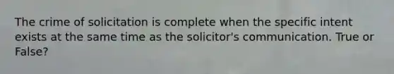 The crime of solicitation is complete when the specific intent exists at the same time as the solicitor's communication. True or False?