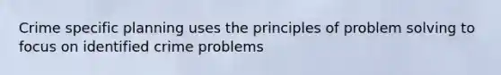 Crime specific planning uses the principles of problem solving to focus on identified crime problems