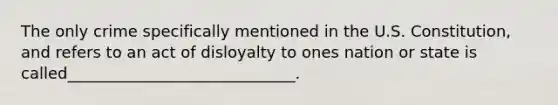 The only crime specifically mentioned in the U.S. Constitution, and refers to an act of disloyalty to ones nation or state is called_____________________________.