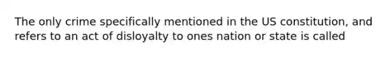 The only crime specifically mentioned in the US constitution, and refers to an act of disloyalty to ones nation or state is called