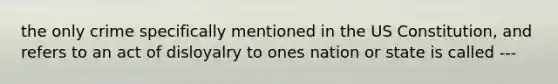 the only crime specifically mentioned in the US Constitution, and refers to an act of disloyalry to ones nation or state is called ---