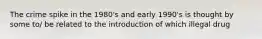 The crime spike in the 1980's and early 1990's is thought by some to/ be related to the introduction of which illegal drug