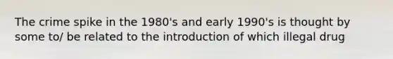The crime spike in the 1980's and early 1990's is thought by some to/ be related to the introduction of which illegal drug