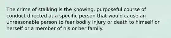 The crime of stalking is the knowing, purposeful course of conduct directed at a specific person that would cause an unreasonable person to fear bodily injury or death to himself or herself or a member of his or her family.