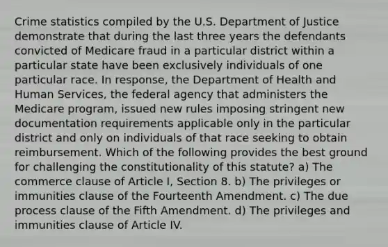 Crime statistics compiled by the U.S. Department of Justice demonstrate that during the last three years the defendants convicted of Medicare fraud in a particular district within a particular state have been exclusively individuals of one particular race. In response, the Department of Health and Human Services, the federal agency that administers the Medicare program, issued new rules imposing stringent new documentation requirements applicable only in the particular district and only on individuals of that race seeking to obtain reimbursement. Which of the following provides the best ground for challenging the constitutionality of this statute? a) The commerce clause of Article I, Section 8. b) The privileges or immunities clause of the Fourteenth Amendment. c) The due process clause of the Fifth Amendment. d) The privileges and immunities clause of Article IV.