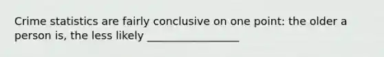 Crime statistics are fairly conclusive on one point: the older a person is, the less likely _________________