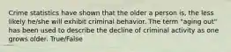 Crime statistics have shown that the older a person is, the less likely he/she will exhibit criminal behavior. The term "aging out" has been used to describe the decline of criminal activity as one grows older. True/False