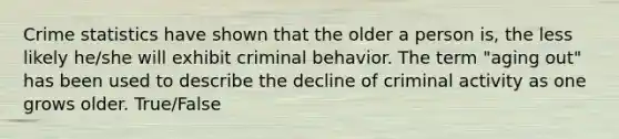 Crime statistics have shown that the older a person is, the less likely he/she will exhibit criminal behavior. The term "aging out" has been used to describe the decline of criminal activity as one grows older. True/False