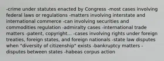 -crime under statutes enacted by Congress -most cases involving federal laws or regulations -matters involving interstate and international commerce -can involving securities and commodities regulation -admiralty cases -international trade matters -patent, copyright... -cases involving rights under foreign treaties, foreign states, and foreign nationals -state law disputes when "diversity of citizenship" exists -bankruptcy matters -disputes between states -habeas corpus action