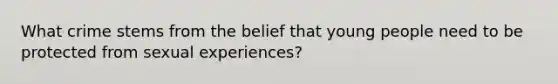 What crime stems from the belief that young people need to be protected from sexual experiences?