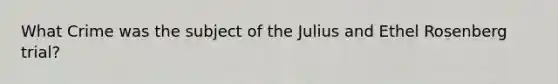 What Crime was the subject of the Julius and Ethel Rosenberg trial?