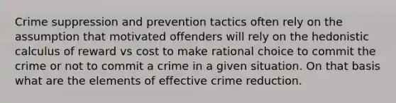 Crime suppression and prevention tactics often rely on the assumption that motivated offenders will rely on the hedonistic calculus of reward vs cost to make rational choice to commit the crime or not to commit a crime in a given situation. On that basis what are the elements of effective crime reduction.