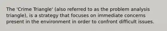 The 'Crime Triangle' (also referred to as the problem analysis triangle), is a strategy that focuses on immediate concerns present in the environment in order to confront difficult issues.