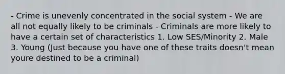 - Crime is unevenly concentrated in the social system - We are all not equally likely to be criminals - Criminals are more likely to have a certain set of characteristics 1. Low SES/Minority 2. Male 3. Young (Just because you have one of these traits doesn't mean youre destined to be a criminal)