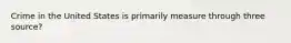 Crime in the United States is primarily measure through three source?
