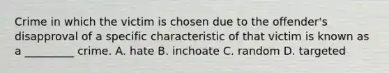 Crime in which the victim is chosen due to the offender's disapproval of a specific characteristic of that victim is known as a _________ crime. A. hate B. inchoate C. random D. targeted