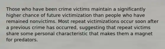 Those who have been crime victims maintain a significantly higher chance of future victimization than people who have remained nonvictims. Most repeat victimizations occur soon after a previous crime has occurred, suggesting that repeat victims share some personal characteristic that makes them a magnet for predators.