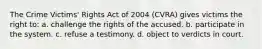 The Crime Victims' Rights Act of 2004 (CVRA) gives victims the right to: a. challenge the rights of the accused. b. participate in the system. c. refuse a testimony. d. object to verdicts in court.