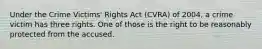 Under the Crime Victims' Rights Act (CVRA) of 2004, a crime victim has three rights. One of those is the right to be reasonably protected from the accused.​