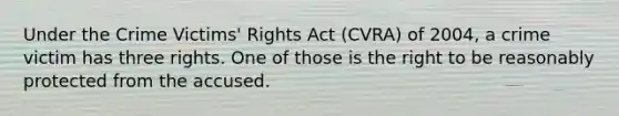 Under the Crime Victims' Rights Act (CVRA) of 2004, a crime victim has three rights. One of those is the right to be reasonably protected from the accused.​