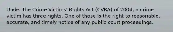 Under the Crime Victims' Rights Act (CVRA) of 2004, a crime victim has three rights. One of those is the right to reasonable, accurate, and timely notice of any public court proceedings.​