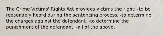 The Crime Victims' Rights Act provides victims the right​: -​to be reasonably heard during the sentencing process. ​-to determine the charges against the defendant. ​-to determine the punishment of the defendant. ​-all of the above.